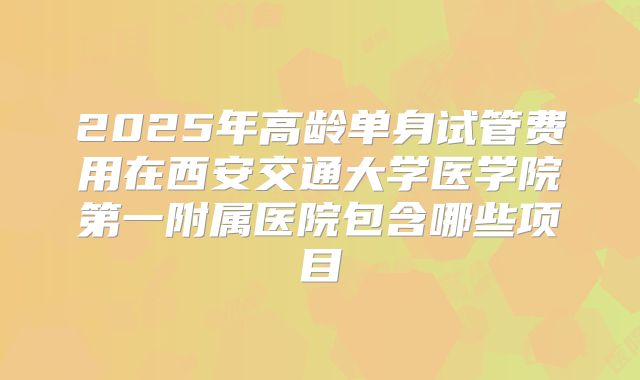 2025年高龄单身试管费用在西安交通大学医学院第一附属医院包含哪些项目