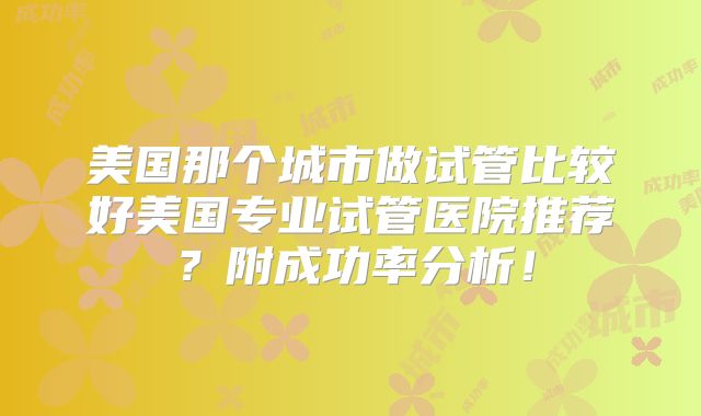 美国那个城市做试管比较好美国专业试管医院推荐？附成功率分析！