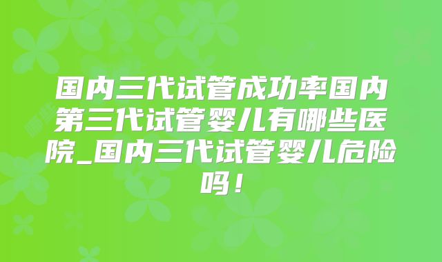 国内三代试管成功率国内第三代试管婴儿有哪些医院_国内三代试管婴儿危险吗！