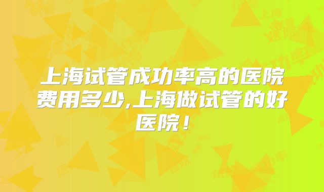 上海试管成功率高的医院费用多少,上海做试管的好医院！