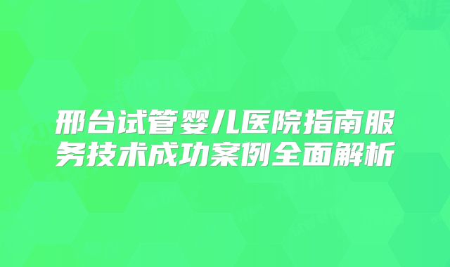 邢台试管婴儿医院指南服务技术成功案例全面解析