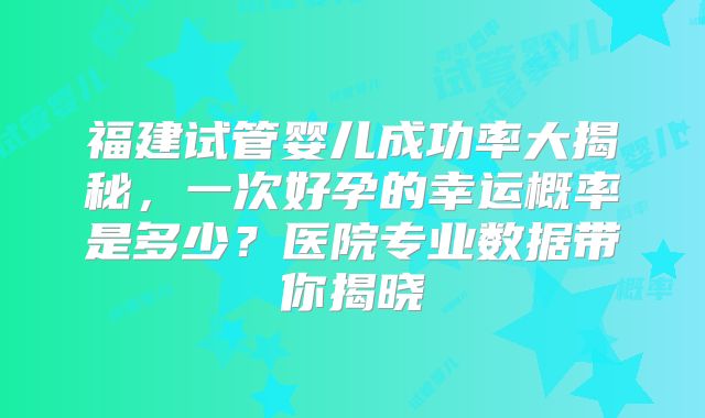 福建试管婴儿成功率大揭秘,一次好孕的幸运概率是多少?医院专业数据带你揭晓