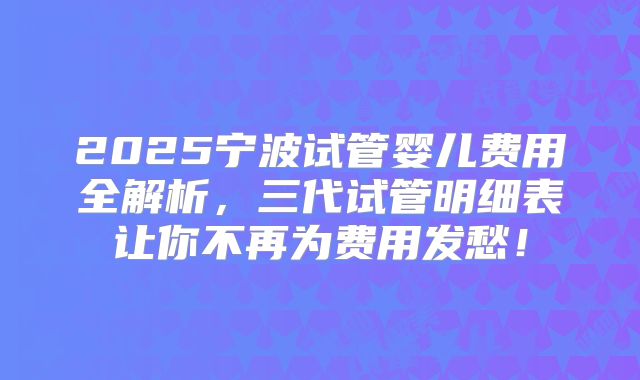 2025宁波试管婴儿费用全解析，三代试管明细表让你不再为费用发愁！
