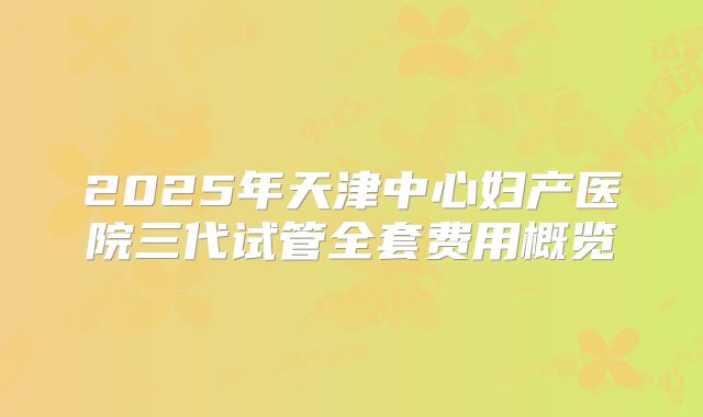 2025年天津中心妇产医院三代试管全套费用概览