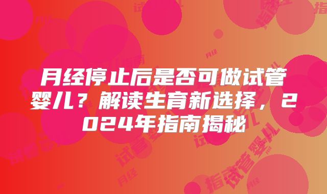 月经停止后是否可做试管婴儿?解读生育新选择,2024年指南揭秘