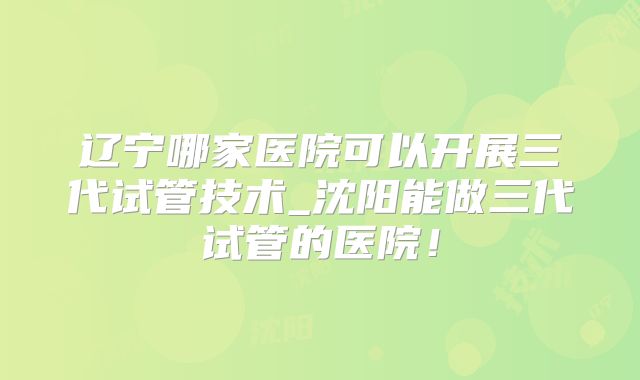 辽宁哪家医院可以开展三代试管技术_沈阳能做三代试管的医院！