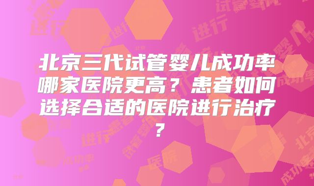 北京三代试管婴儿成功率哪家医院更高？患者如何选择合适的医院进行治疗？