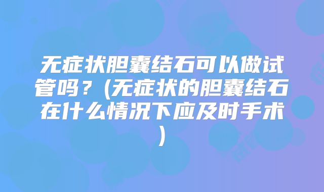 无症状胆囊结石可以做试管吗？(无症状的胆囊结石在什么情况下应及时手术)