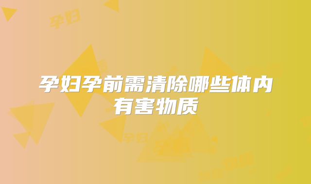 孕妇孕前需清除哪些体内有害物质
