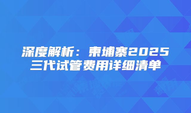 深度解析：柬埔寨2025三代试管费用详细清单