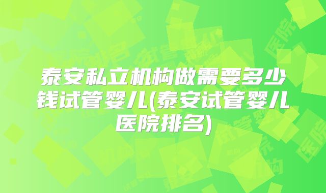 泰安私立机构做需要多少钱试管婴儿(泰安试管婴儿医院排名)