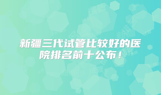 新疆三代试管比较好的医院排名前十公布！