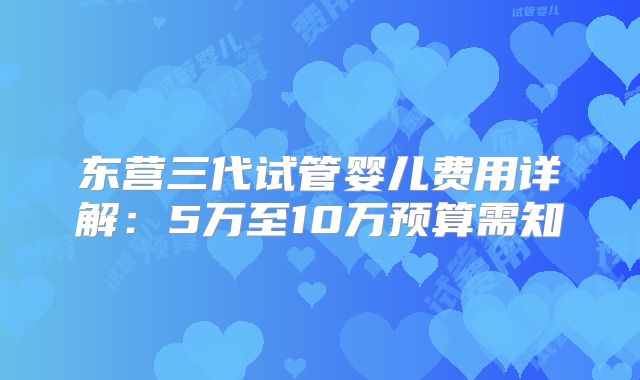 东营三代试管婴儿费用详解：5万至10万预算需知