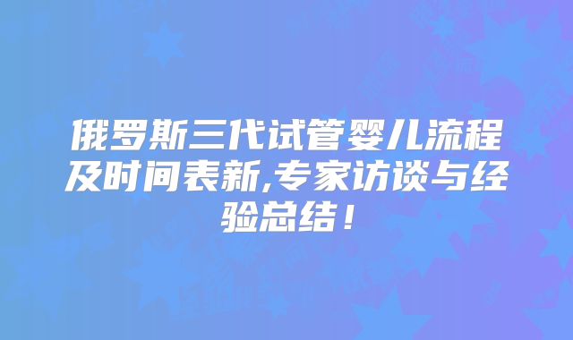 俄罗斯三代试管婴儿流程及时间表新,专家访谈与经验总结！