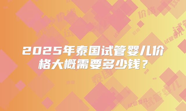 2025年泰国试管婴儿价格大概需要多少钱？