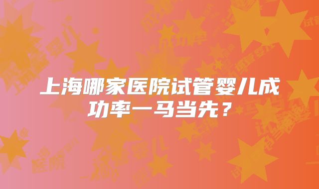 上海哪家医院试管婴儿成功率一马当先?