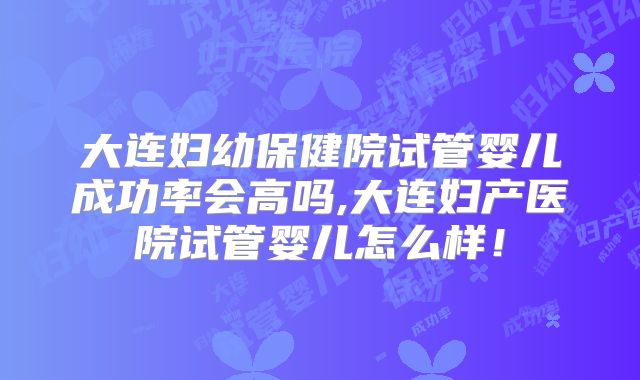 大连妇幼保健院试管婴儿成功率会高吗,大连妇产医院试管婴儿怎么样！