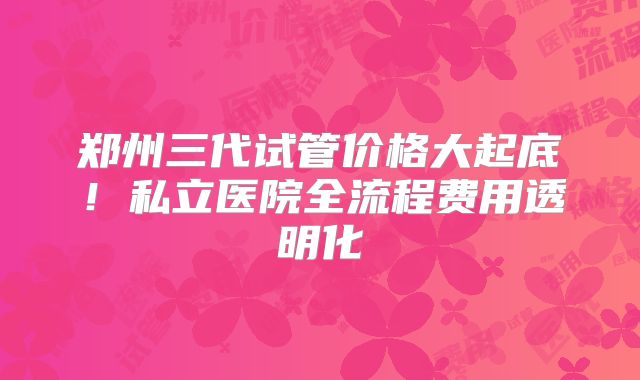 郑州三代试管价格大起底!私立医院全流程费用透明化