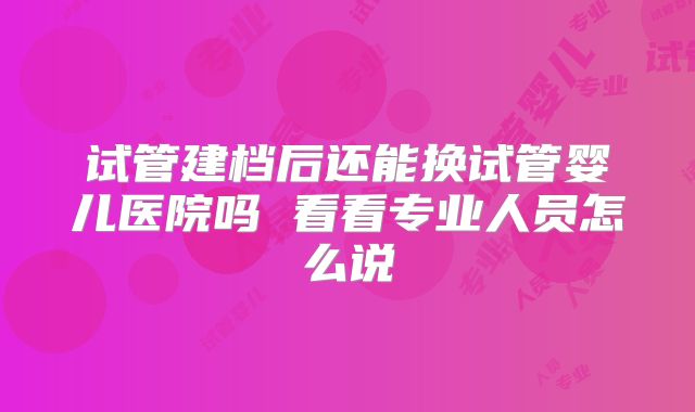 试管建档后还能换试管婴儿医院吗 看看专业人员怎么说