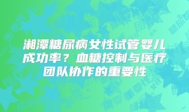 湘潭糖尿病女性试管婴儿成功率？血糖控制与医疗团队协作的重要性