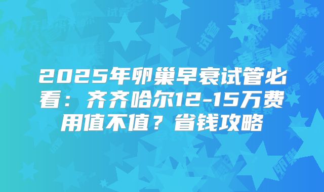 2025年卵巢早衰试管必看：齐齐哈尔12-15万费用值不值？省钱攻略