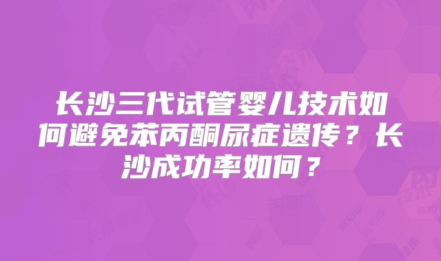 长沙三代试管婴儿技术如何避免苯丙酮尿症遗传？长沙成功率如何？