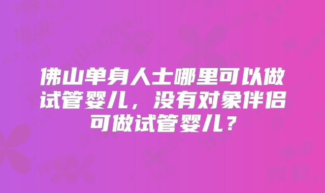 佛山单身人士哪里可以做试管婴儿,没有对象伴侣可做试管婴儿?