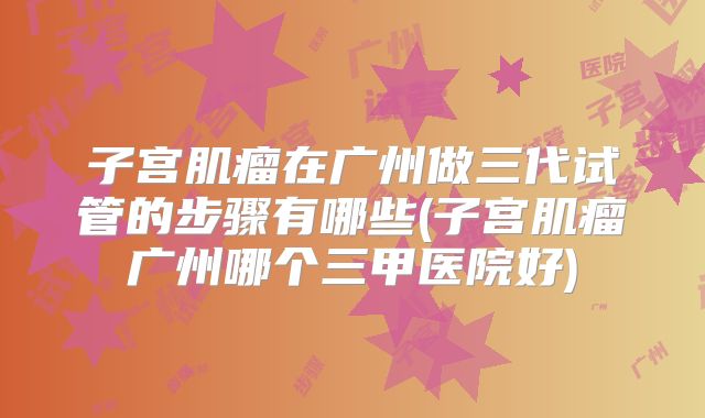 子宫肌瘤在广州做三代试管的步骤有哪些(子宫肌瘤广州哪个三甲医院好)