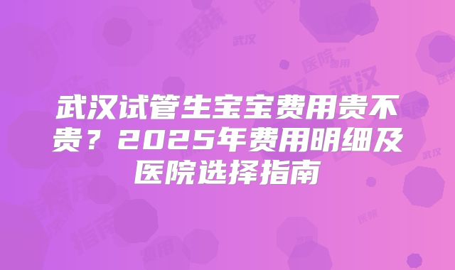 武汉试管生宝宝费用贵不贵？2025年费用明细及医院选择指南