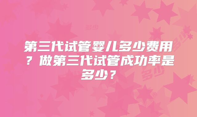 第三代试管婴儿多少费用？做第三代试管成功率是多少？