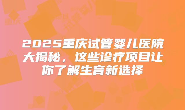 2025重庆试管婴儿医院大揭秘,这些诊疗项目让你了解生育新选择