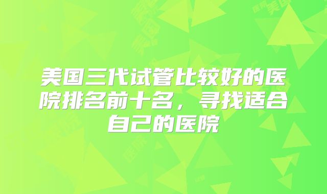 美国三代试管比较好的医院排名前十名，寻找适合自己的医院