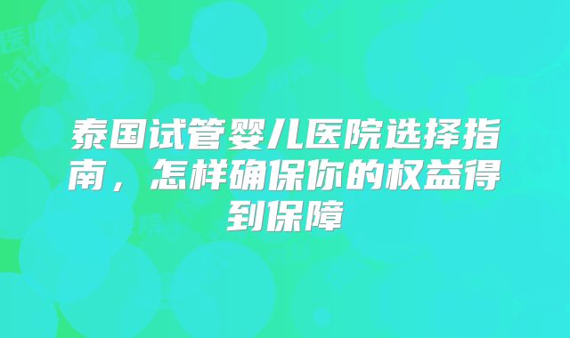 泰国试管婴儿医院选择指南，怎样确保你的权益得到保障