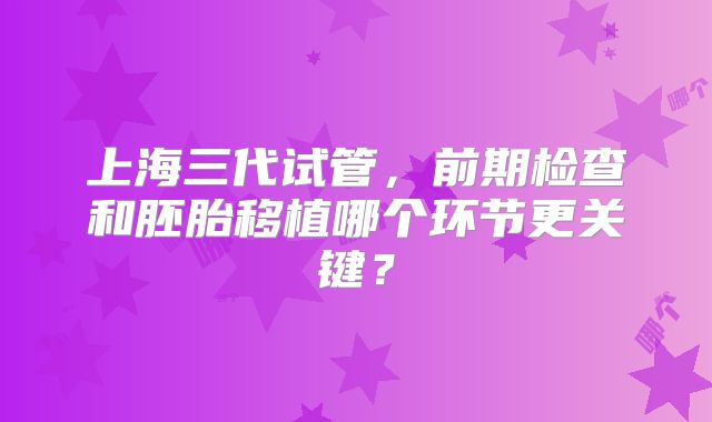 上海三代试管，前期检查和胚胎移植哪个环节更关键？