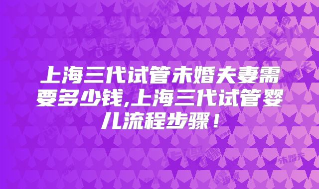 上海三代试管未婚夫妻需要多少钱,上海三代试管婴儿流程步骤！