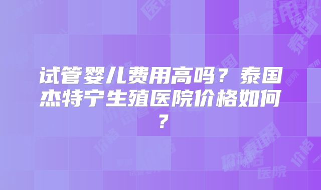 试管婴儿费用高吗？泰国杰特宁生殖医院价格如何？