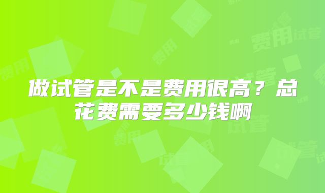 做试管是不是费用很高？总花费需要多少钱啊