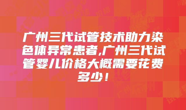 广州三代试管技术助力染色体异常患者,广州三代试管婴儿价格大概需要花费多少！
