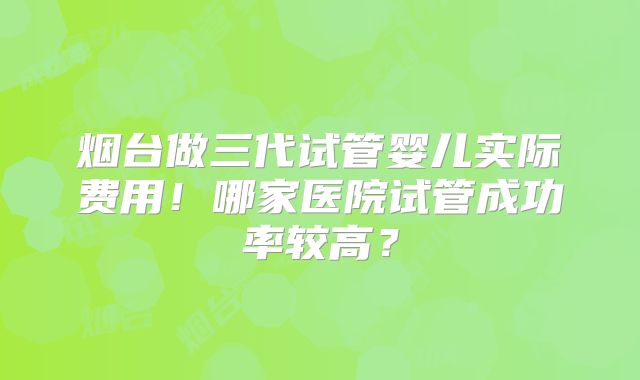 烟台做三代试管婴儿实际费用!哪家医院试管成功率较高?
