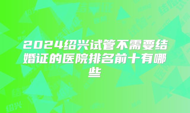 2024绍兴试管不需要结婚证的医院排名前十有哪些