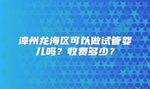 漳州龙海区可以做试管婴儿吗？收费多少？