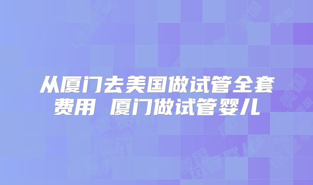 从厦门去美国做试管全套费用 厦门做试管婴儿