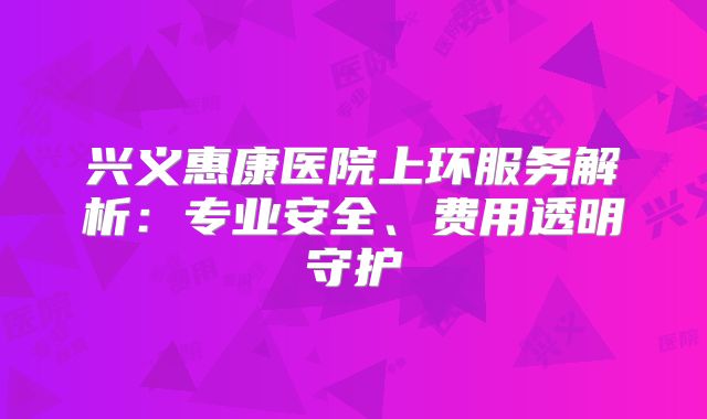 兴义惠康医院上环服务解析：专业安全、费用透明守护
