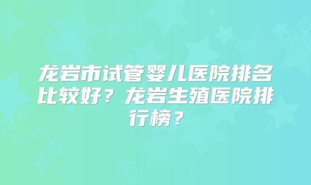 龙岩市试管婴儿医院排名比较好？龙岩生殖医院排行榜？