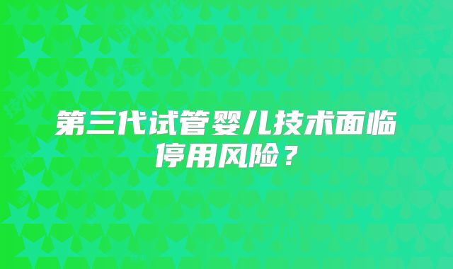 第三代试管婴儿技术面临停用风险？