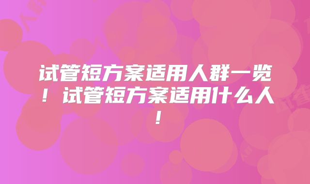试管短方案适用人群一览!试管短方案适用什么人!