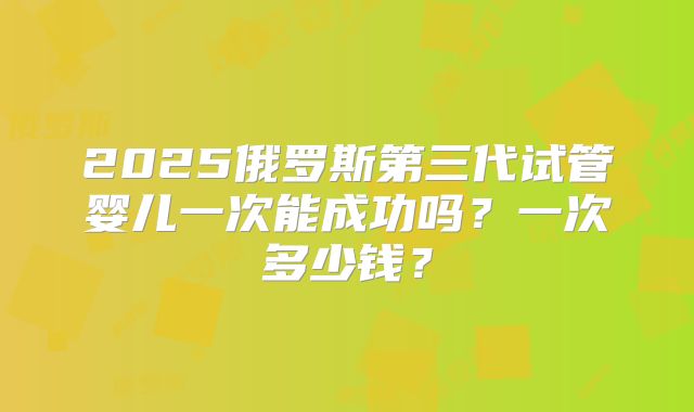 2025俄罗斯第三代试管婴儿一次能成功吗？一次多少钱？