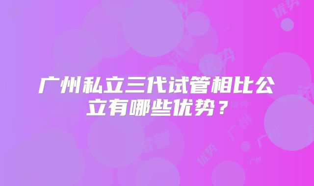 广州私立三代试管相比公立有哪些优势？