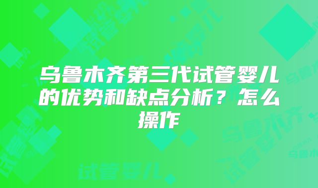 乌鲁木齐第三代试管婴儿的优势和缺点分析？怎么操作