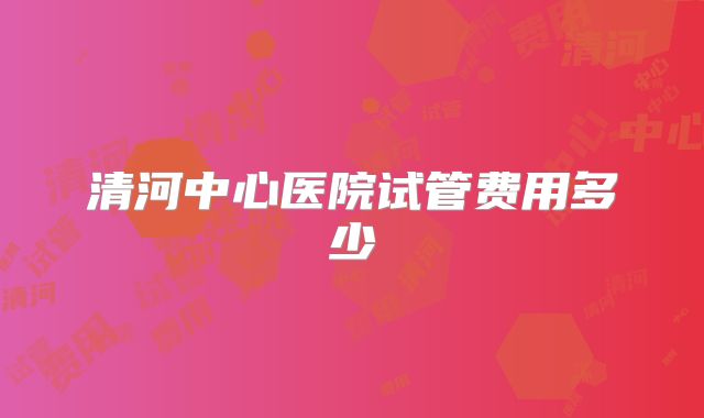 清河中心医院试管费用多少